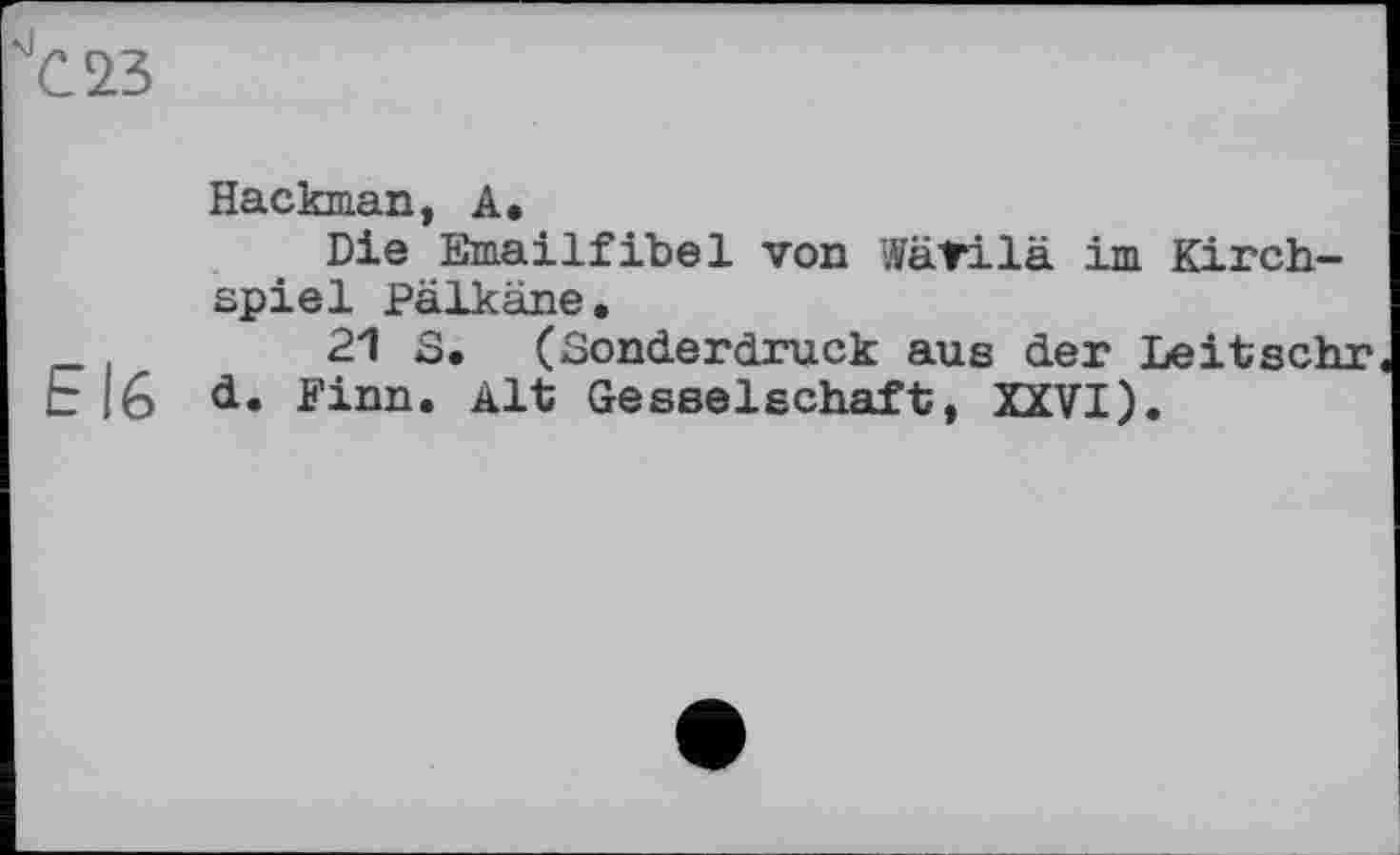 ﻿С 23
Hackman, А.
Die Emailfibel von Wätilä im Kirchspiel Pälkäne.
21 S. (Sonderdruck aus der Leitschr E|6 Finn. Alt Gesselschaft, XXVI).